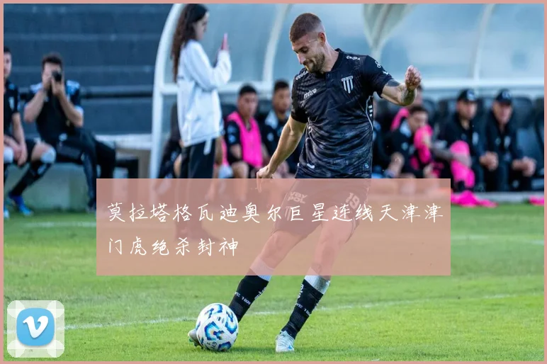 莫拉塔格瓦迪奥尔巨星连线天津津门虎绝杀封神
