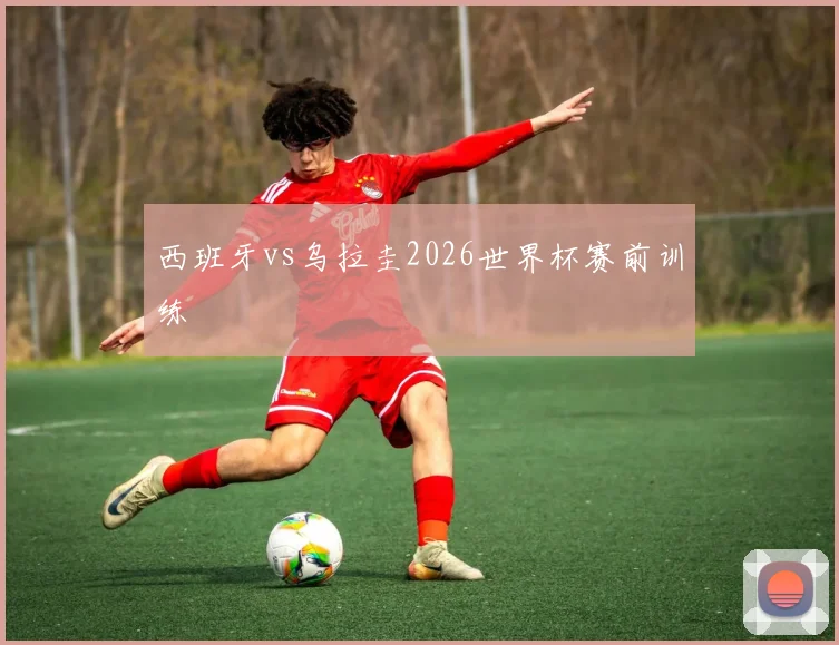 西班牙vs乌拉圭2026世界杯赛前训练