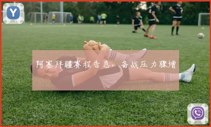 阿塞拜疆赛程告急，备战压力骤增