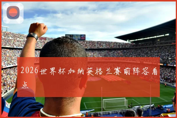 2026世界杯加纳英格兰赛前阵容看点
