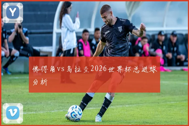 佛得角vs乌拉圭2026世界杯总进球分析