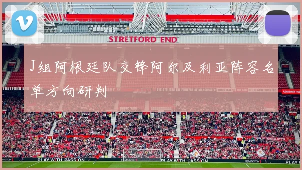 J组阿根廷队交锋阿尔及利亚阵容名单方向研判