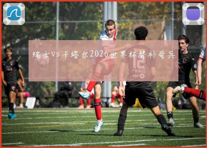 瑞士vs卡塔尔2026世界杯替补奇兵