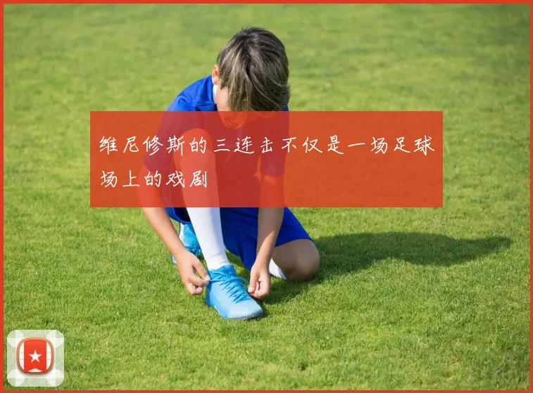 维尼修斯的三连击不仅是一场足球场上的戏剧