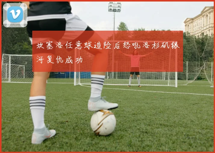 坎塞洛任意球造险后怒吼洛杉矶银河复仇成功