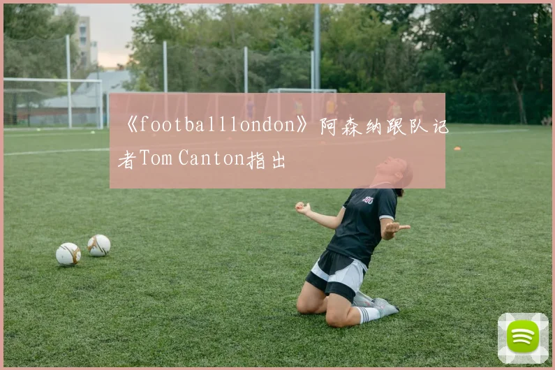 《footballlondon》阿森纳跟队记者Tom Canton指出