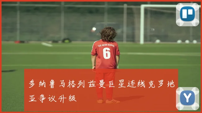 多纳鲁马格列兹曼巨星连线克罗地亚争议升级