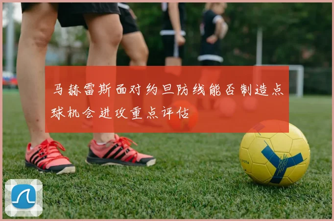 马赫雷斯面对约旦防线能否制造点球机会进攻重点评估