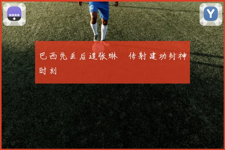 巴西先丢后追张琳芃传射建功封神时刻