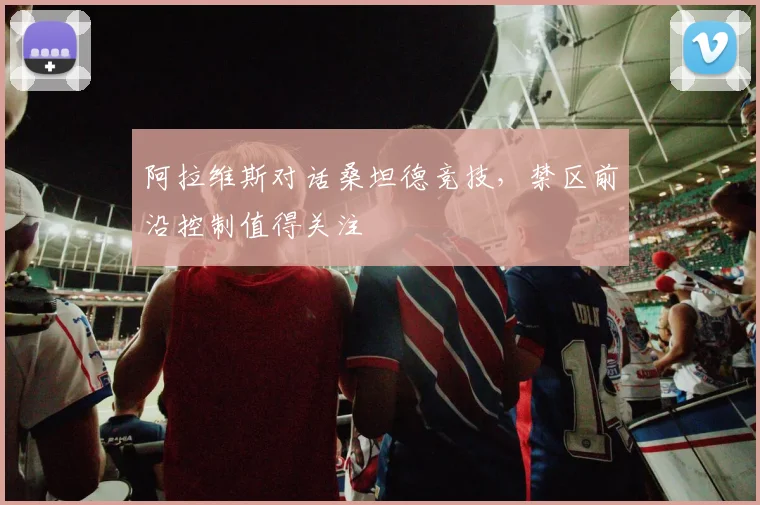 阿拉维斯对话桑坦德竞技，禁区前沿控制值得关注
