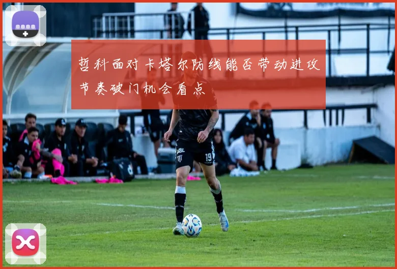 哲科面对卡塔尔防线能否带动进攻节奏破门机会看点