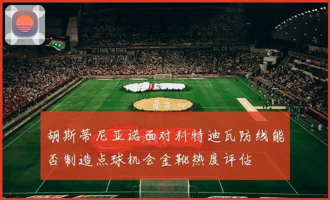 胡斯蒂尼亚诺面对科特迪瓦防线能否制造点球机会金靴热度评估