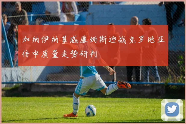 加纳伊纳基威廉姆斯迎战克罗地亚传中质量走势研判