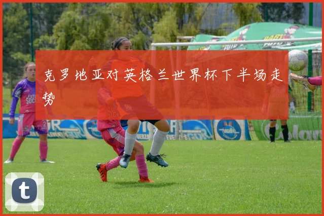 克罗地亚对英格兰世界杯下半场走势