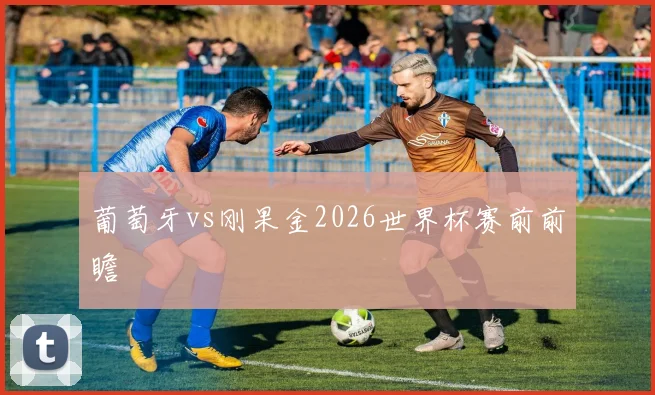 葡萄牙vs刚果金2026世界杯赛前前瞻