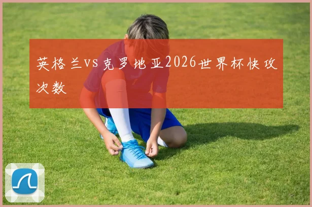 英格兰vs克罗地亚2026世界杯快攻次数