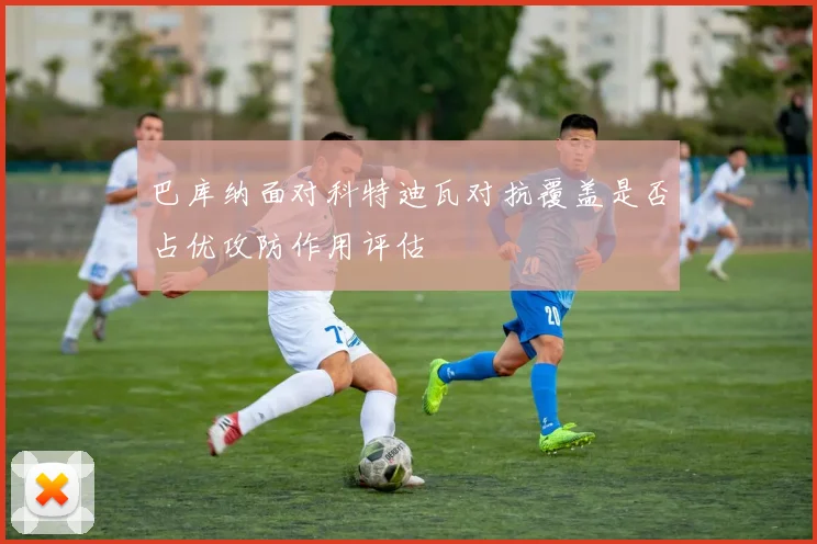 巴库纳面对科特迪瓦对抗覆盖是否占优攻防作用评估