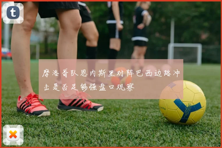 摩洛哥队恩内斯里对阵巴西边路冲击是否足够强盘口观察