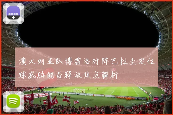 澳大利亚队博雷洛对阵巴拉圭定位球威胁能否释放焦点解析