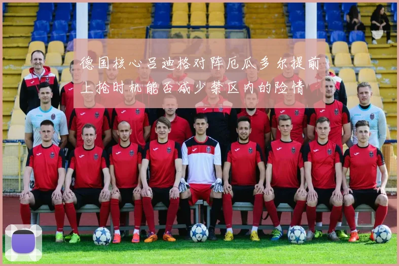 德国核心吕迪格对阵厄瓜多尔提前上抢时机能否减少禁区内的险情