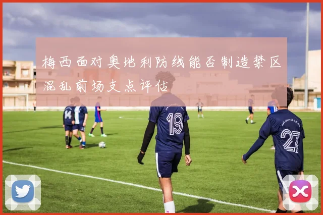 梅西面对奥地利防线能否制造禁区混乱前场支点评估