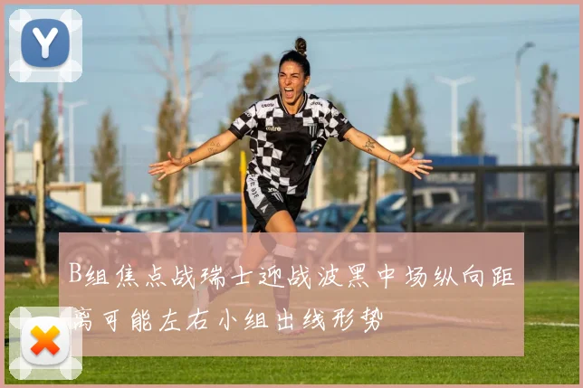 B组焦点战瑞士迎战波黑中场纵向距离可能左右小组出线形势
