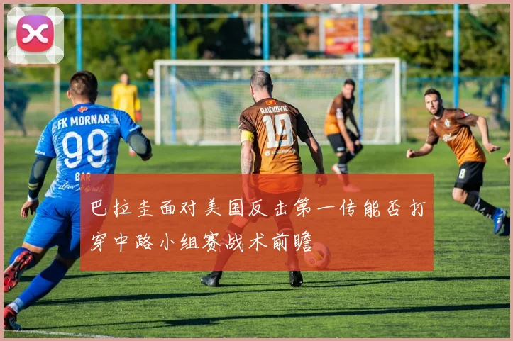 巴拉圭面对美国反击第一传能否打穿中路小组赛战术前瞻