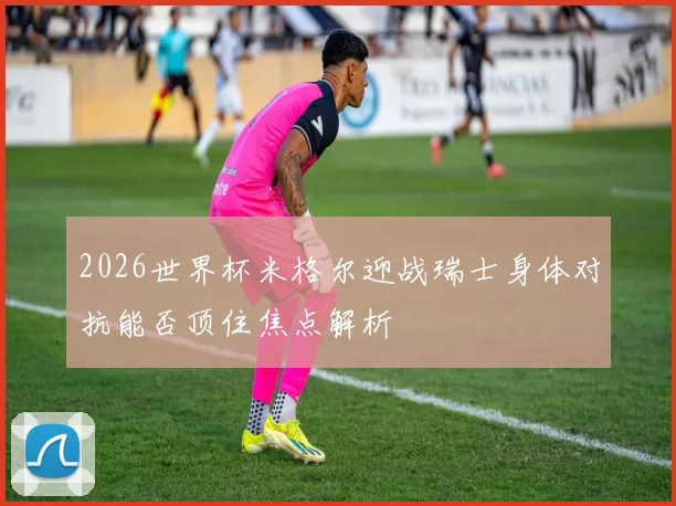 2026世界杯米格尔迎战瑞士身体对抗能否顶住焦点解析
