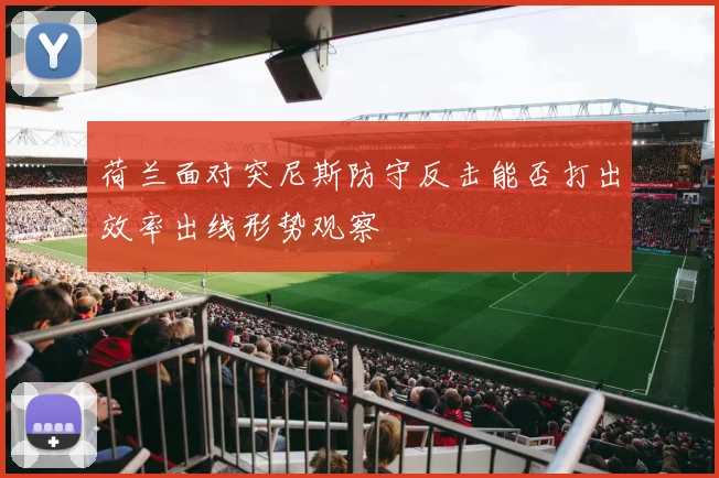 荷兰面对突尼斯防守反击能否打出效率出线形势观察