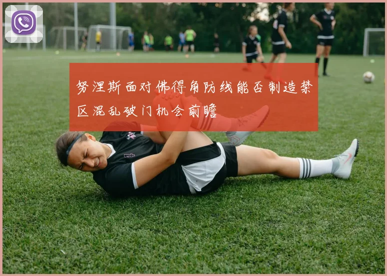 努涅斯面对佛得角防线能否制造禁区混乱破门机会前瞻