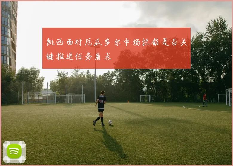 凯西面对厄瓜多尔中场拦截是否关键推进任务看点