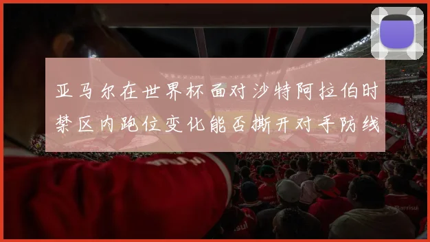 亚马尔在世界杯面对沙特阿拉伯时禁区内跑位变化能否撕开对手防线