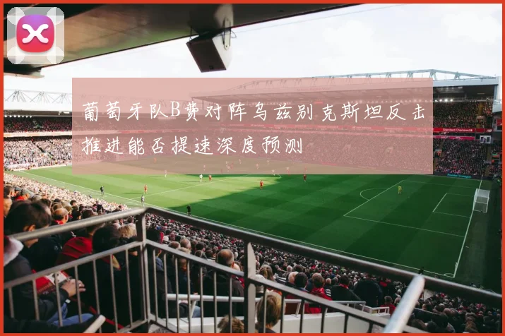 葡萄牙队B费对阵乌兹别克斯坦反击推进能否提速深度预测
