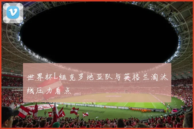 世界杯L组克罗地亚队与英格兰淘汰线压力看点