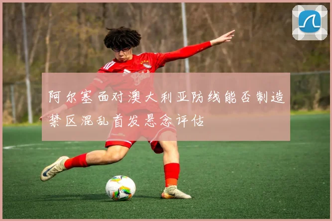 阿尔塞面对澳大利亚防线能否制造禁区混乱首发悬念评估