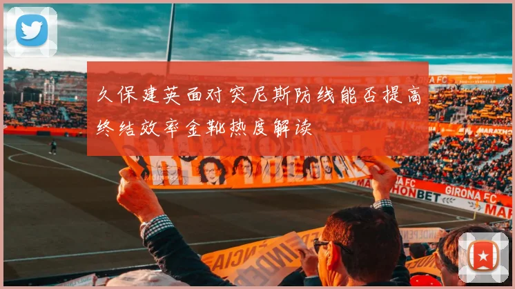 久保建英面对突尼斯防线能否提高终结效率金靴热度解读