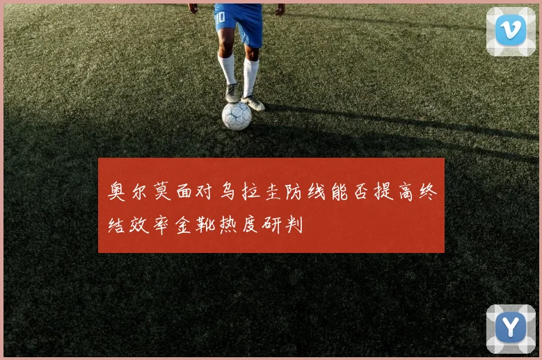 奥尔莫面对乌拉圭防线能否提高终结效率金靴热度研判
