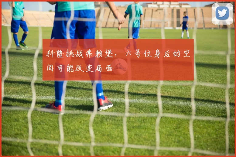 科隆挑战弗赖堡，六号位身后的空间可能改变局面