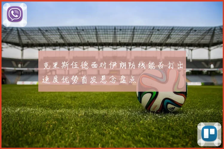 克里斯伍德面对伊朗防线能否打出速度优势首发悬念盘点