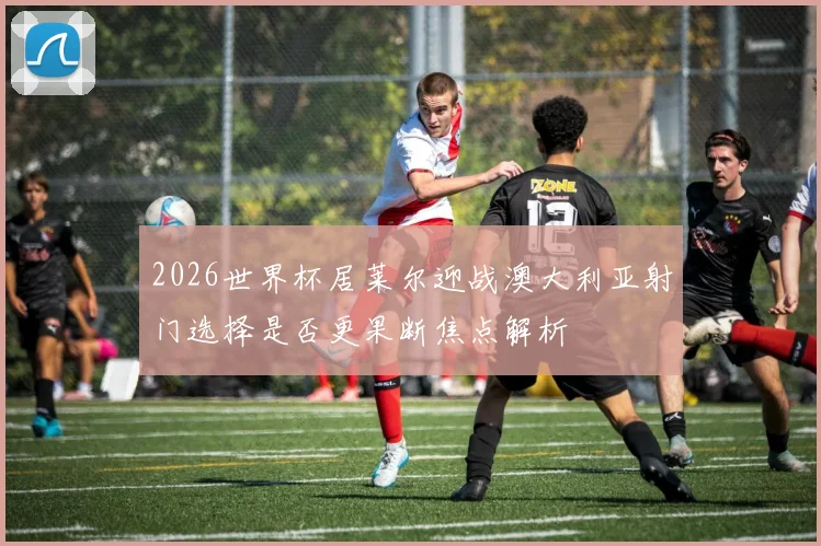 2026世界杯居莱尔迎战澳大利亚射门选择是否更果断焦点解析