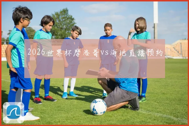 2026世界杯摩洛哥vs海地直播预约