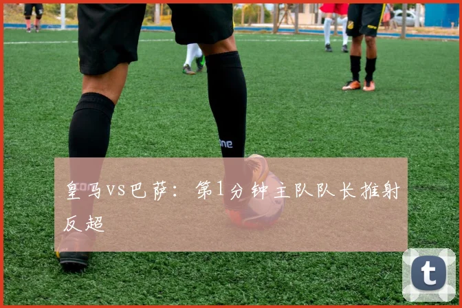 皇马vs巴萨：第1分钟主队队长推射反超
