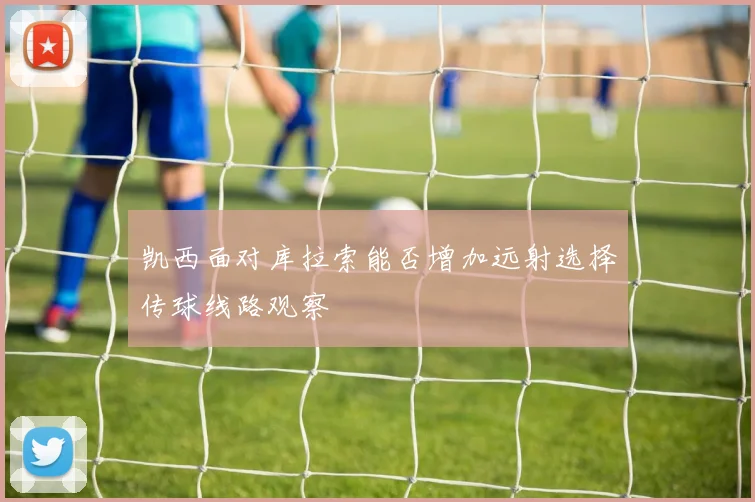 凯西面对库拉索能否增加远射选择传球线路观察