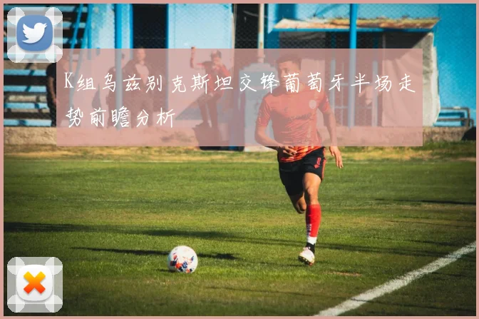 K组乌兹别克斯坦交锋葡萄牙半场走势前瞻分析
