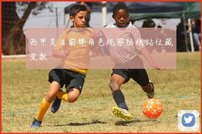 西甲灵活前锋角色观察防线站位藏变数