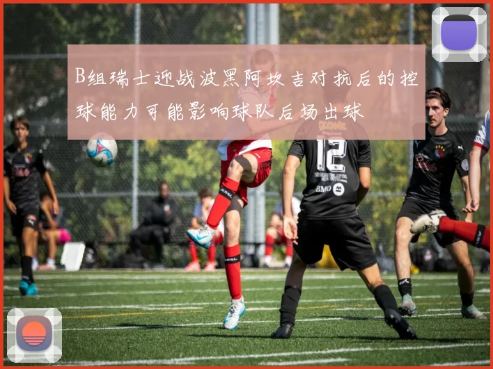 B组瑞士迎战波黑阿坎吉对抗后的控球能力可能影响球队后场出球