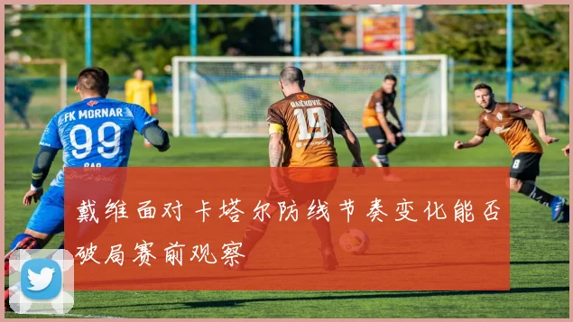 戴维面对卡塔尔防线节奏变化能否破局赛前观察