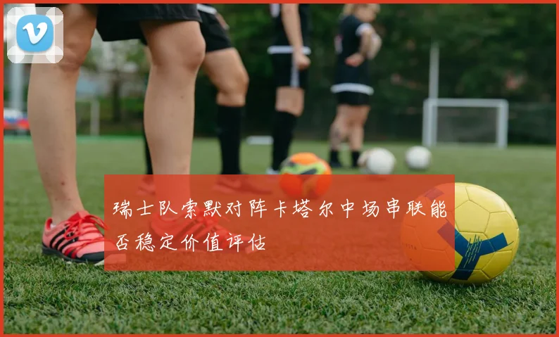瑞士队索默对阵卡塔尔中场串联能否稳定价值评估
