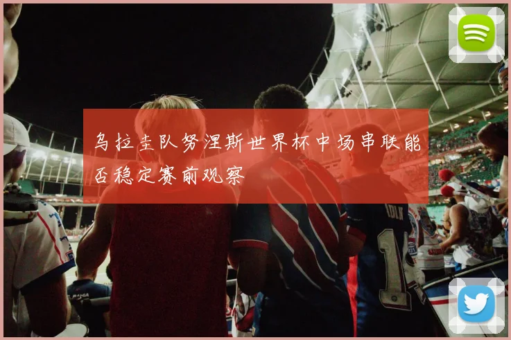 乌拉圭队努涅斯世界杯中场串联能否稳定赛前观察