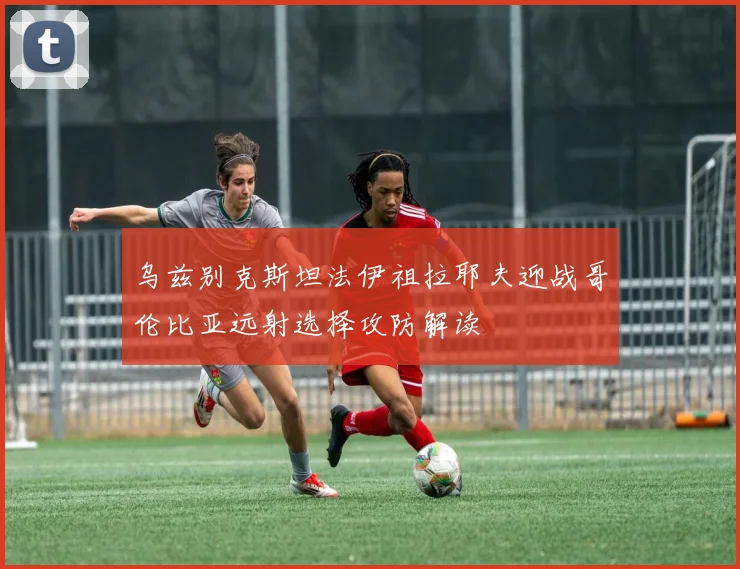 乌兹别克斯坦法伊祖拉耶夫迎战哥伦比亚远射选择攻防解读
